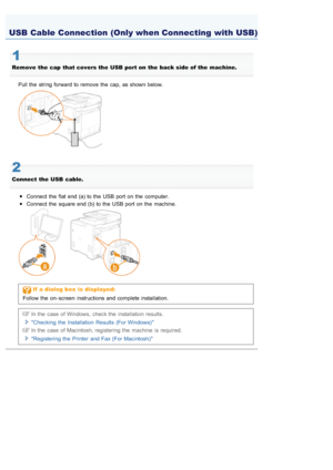 Page 7080AWU-008
1
Remove  the  cap  that covers the  USB  port on  the  back side of the  machine.Pull the  string forward  to remove  the  cap, as shown below.
2
Connect  the  USB  cable. Connect the  flat  end (a) to the  USB port on the  computer.
Connect the  square end (b) to the  USB port on the  machine.
If  a dialog  box  is  displayed:
Follow the  on- screen  instructions and complete installation.
In the  case of Windows,  check the  installation results.
Checking  the  Installation  Results  (For...