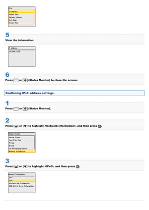 Page 7455
View the  information.
6
Press or (Status  Monitor)  to close  the  screen.
Confirming  IPv6 address settings
1
Press or (Status  Monitor).
2
Press []  or []  to highlight  ,  and  then press .
3
Press []  or []  to highlight  , and  then press .
>â>å>Ì>Û>Ì>ã>à
 