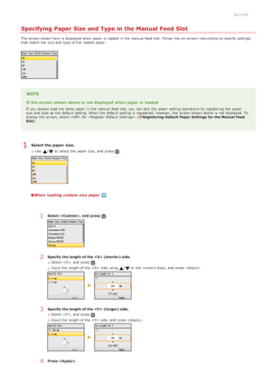 Page 860ALJ-01R
Specifying Paper Size and Type in the Manual Feed Slot
The screen shown here  is  displayed when paper  is  loaded  in the  manual  feed  slot.  Follow  the  on -screen instructions to  specify  settings
that  match the  size and  type of the  loaded  paper.
NOTE
If the screen  shown above  is  not displayed  when paper  is  loaded
If  you always  load the  same paper  in the  manual  feed  slot,  you can skip  the  paper  setting operations by registering  the  paper
size and  type as the...