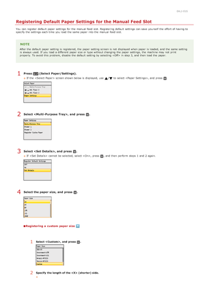 Page 880ALJ-01S
Registering Default Paper Settings for the Manual Feed Slot
You  can register  default  paper  settings for  the  manual  feed  slot.  Registering default  settings can save  yourself  the  effort of having to
specify  the  settings each time  you load the  same paper  into the  manual  feed  slot.
NOTE
After the  default  paper  setting is  registered, the  paper  setting screen is  not  displayed when paper  is  loaded, and  the  same setting
is  always  used. If  you load a different  paper...