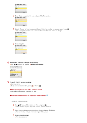 Page 134Specify  the scanning settings  as necessary.
Use  /to  select the  settings.  Various Fax Settings
Press   (B&W) to start sending.
Scanning starts.
If  you want to  cancel sending, press 
 .
When  placing documents in the feeder in step 1
When  scanning is  complete,  the  faxes are  sent.
When  placing documents on the platen glass in step 1
3Enter  the country code, the area code, and  the fax number.
4Select  to insert a pause at the end of the fax number as necessary, and  press .
The waiting  time...