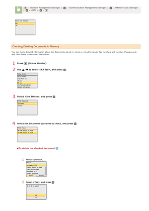 Page 161       
You  can check  detailed information  about  the  documents stored  in memory, including sender  fax  numbers  and  number of pages sent,
and  then  delete  unnecessary documents.
Press  (Status Monitor).
Use  / to select , and  press  .
Select , and  press  .
Select the document  you want to check,  and  press  .
To  delete the checked  document
Checking/Deleting Documents in Memory
1Press  .
2Select ,  and  press .
1
2
3
4
>Ý>â>Ý>Ì>Û>Ì>â>ã>â
 