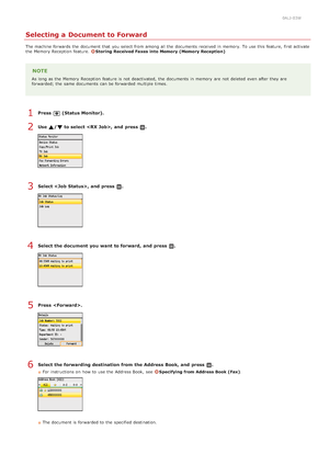 Page 1640ALJ-03W
Selecting a Document to Forward
The machine forwards the  document that  you select from among all the  documents received in memory. To use this feature, first activate
the  Memory Reception  feature. Storing  Received Faxes  into Memory (Memory Reception)
NOTE
As long as the  Memory Reception  feature is  not  deactivated,  the  documents in memory  are  not  deleted  even after they are
forwarded; the  same documents can be forwarded multiple times.
Press  (Status Monitor).
Use  / to select ,...