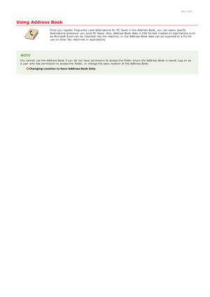 Page 1780ALJ-044
Using Address Book
Once you register  frequently used destinations for  PC faxes in the  Address Book,  you can easily  specify
destinations whenever you send PC faxes.  Also, Address Book data in CSV format created on  applications  such
as Microsoft  Excel can be imported into the  machine, or the  Address Book data can be exported to  a file for
use on  other fax  machines or applications.
NOTE
You  cannot  use the  Address Book if  you do not  have permission to  access the  folder where the...