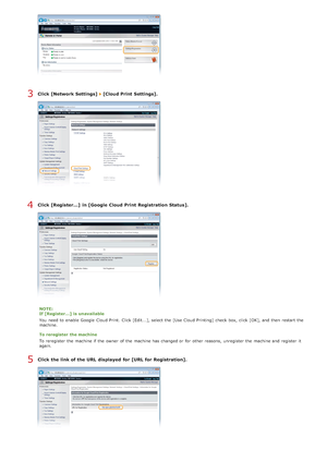 Page 241Click [Network Settings]   [Cloud Print Settings].
Click [Register...]  in [Google  Cloud Print Registration Status].
NOTE:
If [Register...]  is  unavailable
You  need to  enable  Google  Cloud Print.  Click [Edit...], select the  [Use Cloud Printing]  check  box, click [OK], and  then  restart the
machine.
To reregister the machine
To reregister the  machine if  the  owner  of the  machine has changed or for  other reasons, unregister the  machine and  register  it
again.
Click the link of the URL...