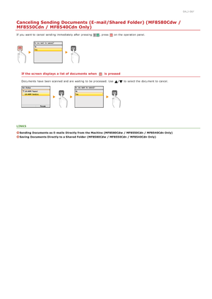 Page 2940ALJ-06F
Canceling Sending Documents (E-mail/Shared Folder) (MF8580Cdw /
MF8550Cdn / MF8540Cdn Only)
If  you want to  cancel sending immediately  after pressing , press on  the  operation panel.
If the screen  displays  a list  of documents when is  pressed
Documents have been scanned and  are  waiting  to  be processed.  Use  /to  select the  document to  cancel.
LINKS
Sending  Documents as E- mails  Directly from the Machine  (MF8580Cdw  / MF8550Cdn / MF8540Cdn Only)
Saving  Documents Directly to a...