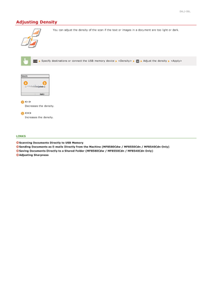 Page 2990ALJ-06L
Adjusting Density
You  can adjust the  density  of the  scan if  the  text or images in a document are  too light or dark.
 Specify destinations or connect the  USB  memory  device    Adjust the  density  
Decreases the  density.
Increases the  density.
LINKS
Scanning Documents Directly to USB Memory
Sending  Documents as E- mails  Directly from the Machine  (MF8580Cdw  / MF8550Cdn / MF8540Cdn Only)
Saving  Documents Directly to a Shared Folder  (MF8580Cdw  / MF8550Cdn / MF8540Cdn Only)...