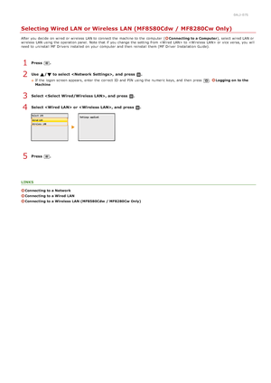 Page 3220ALJ-07S
Selecting Wired LAN or Wireless LAN (MF8580Cdw / MF8280Cw Only)
After you decide  on  wired or wireless LAN to  connect the  machine to  the  computer  (Connecting to a Computer), select wired LAN or
wireless LAN using the  operation panel.  Note that  if  you change the  setting from  to   or vice versa,  you will
need to  uninstall  MF Drivers installed on  your computer  and  then  reinstall them (MF  Driver  Installation  Guide).
Press  .
Use  /  to select ,  and  press  .
If  the  logon...