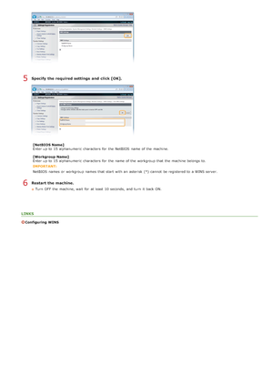 Page 380Specify  the required settings  and  click [OK].
[NetBIOS Name]
Enter up  to  15 alphanumeric  characters  for  the  NetBIOS  name of the  machine.
[Workgroup Name]
Enter up  to  15 alphanumeric  characters  for  the  name of the  workgroup that  the  machine belongs to.
IMPORTANT:
NetBIOS  names  or workgroup names  that  start with an  asterisk  (*)  cannot  be registered to  a WINS server.
Restart the machine.
Turn  OFF  the  machine, wait  for  at least  10 seconds,  and  turn  it back ON.
LINKS...
