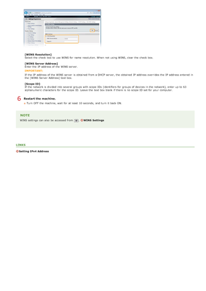 Page 382[WINS  Resolution]
Select the  check  box to  use WINS for  name resolution.  When  not  using WINS, clear the  check  box.
[WINS  Server Address]
Enter the  IP  address of the  WINS server.
IMPORTANT:
If  the  IP  address of the  WINS server  is  obtained from a DHCP server, the  obtained IP  address overrides the  IP  address entered  in
the  [WINS Server  Address] text box.
[Scope ID]
If  the  network is  divided into several groups with scope  IDs  (identifiers for  groups of devices in the...