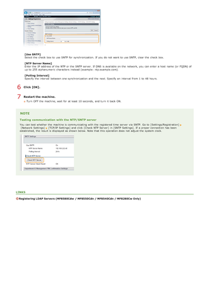 Page 387[Use SNTP]
Select the  check  box to  use SNTP for  synchronization.  If  you do not  want to  use SNTP,  clear the  check  box.
[NTP Server Name]
Enter the  IP  address of the  NTP or the  SNTP server. If  DNS is  available on  the  network, you can enter a host  name (or FQDN) of
up  to  255 alphanumeric  characters  instead (example:  ntp.example.com).
[Polling  Interval]
Specify the  interval  between  one synchronization and  the  next. Specify an  interval  from 1  to  48 hours.
Click [OK].
Restart...