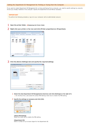 Page 404If  you want to  enable  Department  ID Management for  printing and  faxing from a computer, you need to  specify  settings by using the
drivers you already  installed on  the  computer. Specify the  Department  ID and  PIN  as necessary.
IMPORTANT
To perform  the  following  procedure, log on  to  your computer  with an  administrator account.
Open the printer  folder. Displaying the Printer Folder
Right-click your printer  or fax icon and  click [Printer  properties] (or  [Properties]).
Click the...