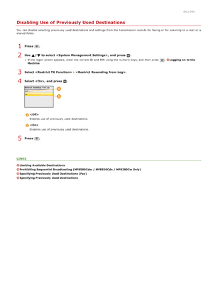 Page 4220ALJ-09U
Disabling Use of Previously Used Destinations
You  can disable selecting previously used destinations and  settings from the  transmission records for  faxing or for  scanning to  e-mail or a
shared  folder.
Press  .
Use  / to select ,  and  press  .
If  the  logon screen appears, enter the  correct ID and  PIN  using the  numeric keys, and  then  press .Logging  on  to the
Machine
Select  .
Select ,  and  press  .

Enables use of previously used destinations.

Disables use of previously used...