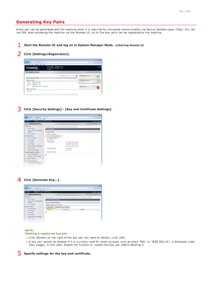 Page 4460ALJ-0A8
Generating Key Pairs
A key  pair  can be generated  with the  machine when it is  required for  encrypted  communication via  Secure Sockets Layer  (SSL). You  can
use SSL  when accessing the  machine via  the  Remote  UI. Up to  five key  pairs can be registered to  the  machine.
Start  the Remote UI  and  log  on in System Manager Mode.  Starting Remote UI
Click [Settings/Registration].
Click [Security  Settings]  [Key and  Certificate Settings].
Click [Generate Key...].
NOTE:
Deleting  a...