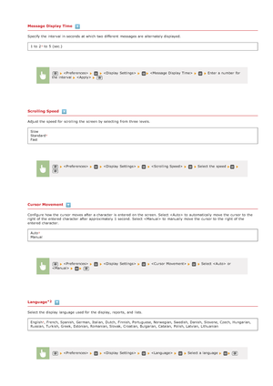 Page 485Message Display Time
Specify the  interval  in seconds  at which two different  messages are  alternately displayed.1  to  2
 to  5  (sec.)
Scrolling Speed
Adjust the  speed for  scrolling  the  screen by selecting from three levels.Slow
Standard
Fast
Cursor Movement
Configure how the  cursor moves after a character is  entered  on  the  screen. Select  to  automatically move the  cursor to  th e
right of the  entered  character after approximately  1  second.  Select  to  manually move the  cursor to...