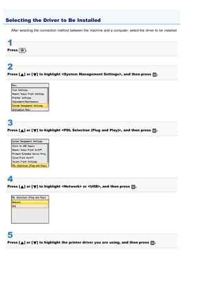 Page 6820AWU-003
After selecting  the  connection method between  the  machine  and a  computer, select the  driver to be installed.
1
Press .
2
Press []  or []  to highlight  ,  and  then press .
3
Press []  or []  to highlight  ,  and  then press .
4
Press []  or []  to highlight   or , and  then press .
5
Press []  or []  to highlight  the  printer driver  you  are  using, and  then press .
Selecting the Driver to Be Installed
>â>Ì>Û>Ì>ã>à
 