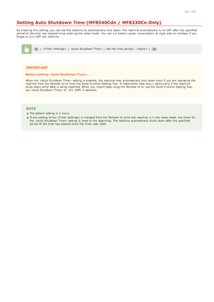 Page 1070ALJ-025
Setting Auto Shutdown Time (MF8540Cdn / MF8230Cn Only)
By enabling  this setting, you can set the  machine to  automatically shut down. The machine automatically turns OFF  after the  specified
period of idle time  has elapsed since  entering  the  sleep mode.  You  can cut  electric power consumption at night  and  on  holidays  if  you
forget to  turn  OFF  the  machine.
   Set the  time  period 
IMPORTANT
Before setting 
When  the   setting is  enabled,  the  machine may  automatically shut...