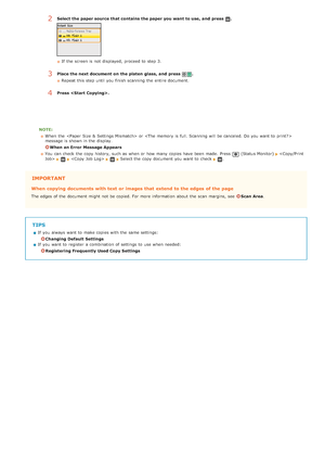 Page 110NOTE:When  the   or 
message is  shown in the  display.
When an Error  Message Appears
You  can check  the  copy history, such as when or how many copies have been made.  Press 
 (Status Monitor)       Select the  copy document you want to  check  .
IMPORTANT
When  copying documents with text or images that  extend  to the edges of the page
The edges of the  document might not  be copied. For more information  about  the  scan margins, see  Scan Area .
TIPS
If  you always  want to  make copies with the...