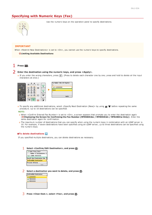 Page 1430ALJ-03A
Specifying with Numeric Keys (Fax)
Use  the  numeric keys on  the  operation panel to  specify  destinations.
IMPORTANT
When   is  set to  , you cannot  use the  numeric keys to  specify  destinations.
Limiting Available Destinations
Press  .
Enter  the destination using the numeric  keys,  and  press .
If  you enter the  wrong characters, press . (Press to  delete  each character one by one; press and  hold to  delete  all the  input
characters  at once.)
To specify  any additional...