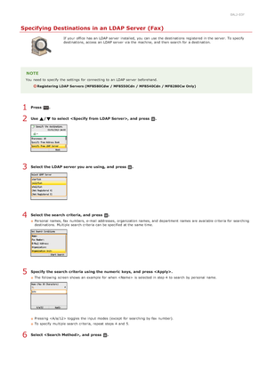 Page 1500ALJ-03F
Specifying Destinations in an LDAP Server (Fax)
If  your office  has an  LDAP server  installed,  you can use the  destinations registered in the  server. To specify
destinations, access an  LDAP server  via  the  machine, and  then  search for  a destination.
NOTE
You  need to  specify  the  settings for  connecting to  an  LDAP server  beforehand.
Registering LDAP Servers (MF8580Cdw  / MF8550Cdn / MF8540Cdn / MF8280Cw Only)
Press  .
Use  / to select , and  press  .
Select the LDAP server you...