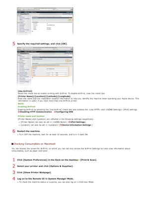 Page 247Specify  the required settings,  and  click [OK].
[Use AirPrint]
Select the  check  box to  enable  printing with AirPrint.  To disable AirPrint,  clear the  check  box.
[Printer Name]/[Location]/[Latitude]/[Longitude]
Enter the  name and  the  installation  location information  to  help you identify this machine when operating  your Apple device. This
information  is  useful  if  you have more than one AirPrint  printer.
NOTE:
Enabling  AirPrint
Enabling AirPrint  by selecting the  [Use AirPrint]...