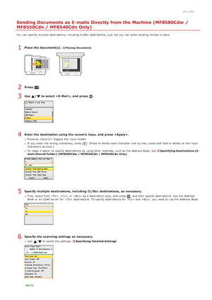 Page 2880ALJ-06E
Sending Documents as E-mails Directly from the Machine (MF8580Cdw /
MF8550Cdn / MF8540Cdn Only)
You  can specify  multiple destinations, including Cc/Bcc  destinations, just like you can when sending normal e-mails.
Place the document(s). Placing  Documents
Press  .
Use  / to select , and  press  .
Enter  the destination using the numeric  keys,  and  press .
Pressing   toggles  the  input  modes.
If  you enter the  wrong characters, press 
. (Press to  delete  each character one by one; press...