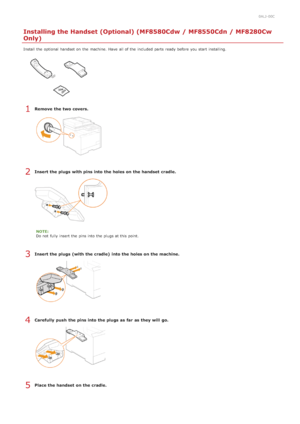 Page 300ALJ-00C
Installing the Handset (Optional) (MF8580Cdw / MF8550Cdn / MF8280Cw
Only)
Install the  optional  handset on  the  machine. Have  all of the  included  parts ready before you start installing.
Remove  the two covers.
Insert the plugs with pins into the holes on the handset  cradle.
NOTE:
Do not  fully insert the  pins into the  plugs at this point.
Insert the plugs (with the cradle)  into the holes on the machine.
Carefully push  the pins into the plugs as far  as they will  go.
Place the handset...