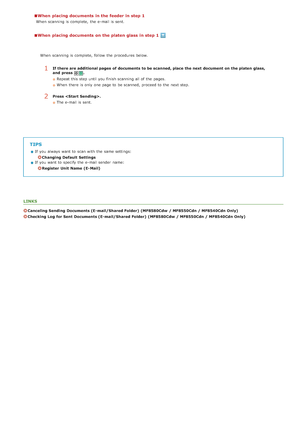 Page 291When  placing documents in the feeder in step 1
When  scanning is  complete,  the  e-mail is  sent.
When  placing documents on the platen glass in step 1
TIPS
If  you always  want to  scan with the  same settings:
Changing Default  Settings
If  you want to  specify  the  e-mail sender  name:
Register  Unit  Name  (E- Mail)
LINKS
Canceling Sending  Documents (E- mail/Shared Folder)  (MF8580Cdw  / MF8550Cdn / MF8540Cdn Only)
Checking Log  for Sent  Documents (E- mail/Shared Folder)  (MF8580Cdw  / MF8550Cdn...