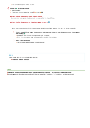 Page 293You  cannot  specify  file names  yourself.
Press   to start scanning.
Scanning starts.
If  you want to  cancel scanning, press 
.
When  placing documents in the feeder in step 1
When  scanning is  complete,  the  documents are  scanned to  the  shared  folder.
When  placing documents on the platen glass in step 1
TIPS
If  you always  want to  scan with the  same settings:
Changing Default  Settings
LINKS
Canceling Sending  Documents (E- mail/Shared Folder)  (MF8580Cdw  / MF8550Cdn / MF8540Cdn Only)...