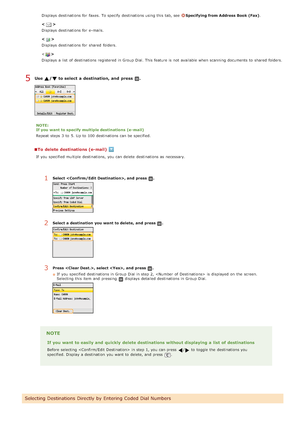 Page 309Displays  destinations for  faxes.  To specify  destinations using this tab, see  Specifying from Address Book (Fax).
<
>
Displays  destinations for  e-mails.
<
>
Displays  destinations for  shared  folders.
<
>
Displays  a list  of destinations registered in Group Dial. This feature is  not  available when scanning documents to  shared  folde rs.
Use  /  to select a destination, and  press  .
NOTE:
If you want to specify multiple destinations  (e- mail)
Repeat steps 3  to  5. Up to  100 destinations can...