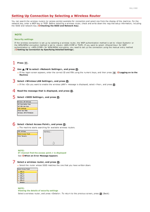 Page 3300ALJ-080
Setting Up Connection by Selecting a Wireless Router
You  can search the  wireless routers (or access points) available for  connection and  select one from the  display of the  machine. For the
network key, enter a WEP key  or TKIP.  Before selecting a wireless router, check  and  write down the  required setup information, including
the  SSID  and  network key  (
Checking the SSID and  Network Key ).
NOTE
Security settings
If  the  wireless connection is  set up  by selecting a wireless...