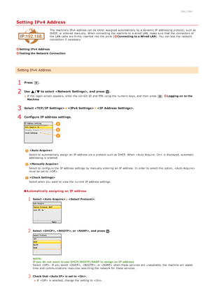 Page 3390ALJ-084
Setting IPv4 Address
The machine's  IPv4  address can be either assigned  automatically by a dynamic IP  addressing protocol, such as
DHCP, or entered  manually.  When  connecting the  machine to  a wired LAN, make sure  that  the  connectors of
the  LAN cable are  firmly inserted into the  ports (
Connecting to a Wired  LAN). You  can test the  network
connection if  necessary.
Setting IPv4  Address
Testing the Network Connection
Press  .
Use  / to select ,  and  press  .
If  the  logon...