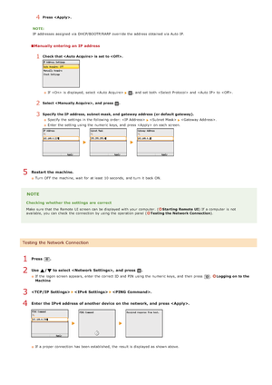 Page 3404Press  .
NOTE:
IP  addresses assigned  via  DHCP/BOOTP/RARP override the  address obtained via  Auto  IP.
Manually entering an IP address
1Check that  is  set  to .
If   is  displayed,  select  , and  set both    and   to  .
2Select , and  press .
3Specify  the IP address,  subnet mask, and  gateway  address (or default gateway). Specify the  settings in the  following  order: 
 .
Enter the  setting using the  numeric keys, and  press  on  each screen.
Restart the machine.
Turn  OFF  the  machine, wait...