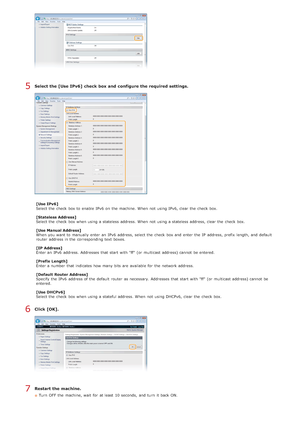 Page 343Select the [Use IPv6] check  box and  configure the required settings.
[Use IPv6]
Select the  check  box to  enable  IPv6  on  the  machine. When  not  using IPv6, clear the  check  box.
[Stateless Address]
Select the  check  box when using a stateless address. When  not  using a stateless address, clear the  check  box.
[Use Manual Address]
When  you want to  manually enter an  IPv6  address, select the  check  box and  enter the  IP  address, prefix  length, and  default
router  address in the...