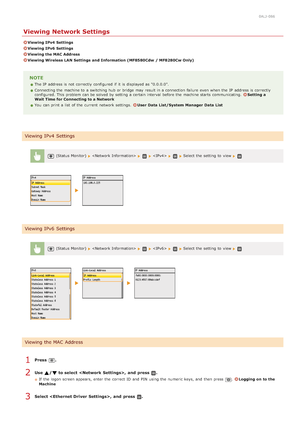 Page 3450ALJ-086
Viewing Network Settings
Viewing IPv4  Settings
Viewing IPv6  Settings
Viewing the MAC Address
Viewing Wireless LAN Settings  and  Information (MF8580Cdw  / MF8280Cw Only)
NOTE
The IP  address is  not  correctly configured if  it is  displayed as "0.0.0.0".
Connecting the  machine to  a switching hub or bridge  may  result in a connection failure  even when the  IP  address is  correctly
configured. This problem can be solved by setting a certain interval  before the  machine starts...