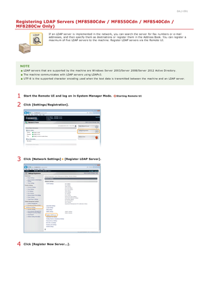 Page 3830ALJ-091
Registering LDAP Servers (MF8580Cdw / MF8550Cdn / MF8540Cdn /
MF8280Cw Only)
If  an  LDAP server  is  implemented  in the  network, you can search the  server  for  fax  numbers  or e-mail
addresses,  and  then  specify  them as destinations or register  them in the  Address Book.  You  can register  a
maximum  of five LDAP servers to  the  machine. Register LDAP servers via  the  Remote  UI.
NOTE
LDAP servers that  are  supported by the  machine are  Windows  Server  2003/Server  2008/Server...