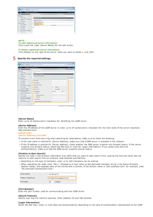 Page 384NOTE:
To edit  registered  server information
Click a text link  under [Server  Name] for  the  edit screen.
To delete registered  server information
Click [Delete] on  the  right of the  server  name you want to  delete  
click [OK].
Specify  the required settings.
[Server Name]
Enter up  to  24 alphanumeric  characters  for  identifying the  LDAP server.
[Server Address]
Enter the  IP  address of the  LDAP server  or enter up  to  47 alphanumeric  characters  for  the  host  name of the  server...