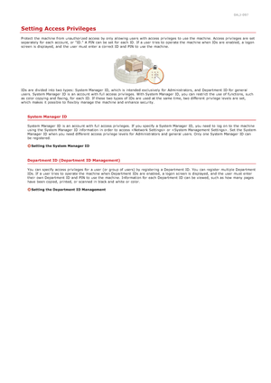 Page 3980ALJ-097
Setting Access Privileges
Protect  the  machine from unauthorized access by only allowing users  with access privileges to  use the  machine. Access privileges are  set
separately for  each account, or "ID."  A PIN  can be set for  each ID.  If  a user  tries to  operate the  machine when IDs  are  enabled,  a logon
screen is  displayed,  and  the  user  must enter a correct ID and  PIN  to  use the  machine.
IDs  are  divided into two types:  System Manager  ID,  which is  intended...