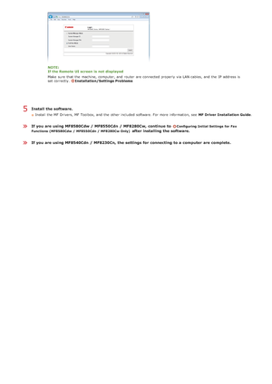 Page 41Install  the software.
Install the  MF Drivers, MF Toolbox, and  the  other included  software. For more information, see  MF Driver  Installation Guide.
If you are using MF8580Cdw / MF8550Cdn  / MF8280Cw,  continue  to Configuring Initial Settings for  Fax
Functions (MF8580Cdw /  MF8550Cdn /  MF8280Cw Only)
after installing the software.
If you are using MF8540Cdn  / MF8230Cn, the settings  for connecting  to a computer  are complete.
NOTE:
If the Remote  UI screen  is  not  displayed
Make  sure  that...