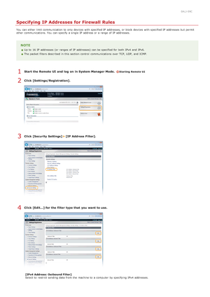 Page 4080ALJ-09C
Specifying IP Addresses for Firewall Rules
You  can either limit communication to  only devices with specified IP  addresses,  or block  devices with specified IP  addresses but permit
other communications. You  can specify  a single IP  address or a range of IP  addresses.
NOTE
Up to  16 IP  addresses (or ranges  of IP  addresses)  can be specified for  both  IPv4  and  IPv6.
The packet  filters described in this section  control  communications  over TCP, UDP,  and  ICMP.
Start  the Remote UI...