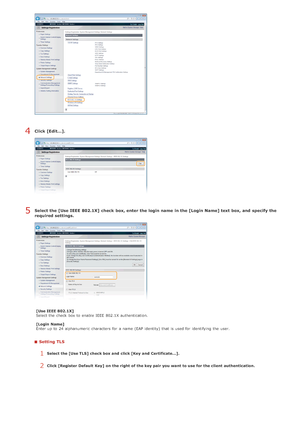 Page 442Click [Edit...].
Select the [Use IEEE 802.1X]  check  box, enter the login name in the [Login Name] text box, and  specify the
required settings.
[Use IEEE 802.1X]
Select the  check  box to  enable  IEEE  802.1X authentication.
[Login  Name]
Enter up  to  24 alphanumeric  characters  for  a name (EAP identity)  that  is  used for  identifying the  user.
Setting TLS
1Select the [Use TLS] check box and  click [Key  and  Certificate...].
2Click [Register  Default  Key]  on  the right  of the key pair you...