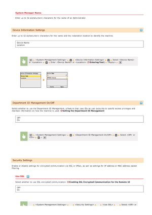 Page 533System Manager Name
Enter up  to  32 alphanumeric  characters  for  the  name of an  Administrator.
Enter up  to  32 alphanumeric  characters  for  the  name and  the  installation  location to  identify the  machine. Device Name
Location
Select whether  to  use the  Department  ID Management,  a feature that  uses IDs  as user  accounts to  specify  access privileges and
maintain information  on  how the  machine is  used. 
Setting the Department  ID Management
Off
On
Enable or disable settings for...