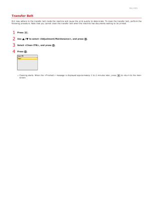 Page 5910ALJ-0E5
Transfer Belt
Dirt  may  adhere  to  the  transfer belt inside the  machine and  cause  the  print quality  to  deteriorate. To clean  the  transfer belt,  perform  the
following  procedure. Note that  you cannot  clean  the  transfer belt when the  machine has documents waiting  to  be printed.
Press  .
Use  /  to select ,  and  press  .
Select ,  and  press  .
Press  .
Cleaning  starts. When  the   message is  displayed approximately  1  to  2  minutes  later, press to  return to  the  main...