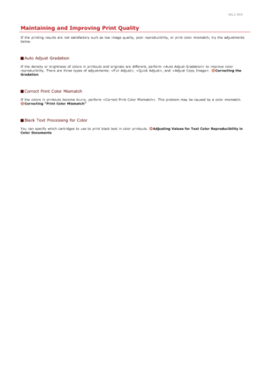 Page 5990ALJ-0EA
Maintaining and Improving Print Quality
If  the  printing results are  not  satisfactory such as low  image quality, poor reproducibility, or print color mismatch,  try the  adjustments
below.
Auto  Adjust  Gradation
If  the  density  or brightness  of colors in printouts and  originals  are  different, perform   to  improve  color
reproducibility. There  are  three types of adjustments: , , and  .  Correcting  the
Gradation
Correct Print Color Mismatch
If  the  colors in printouts become...