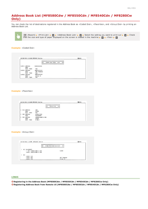 Page 6120ALJ-0EU
Address Book List (MF8580Cdw / MF8550Cdn / MF8540Cdn / MF8280Cw
Only)
You  can check  the  list  of destinations registered in the  Address Book as ,  , and   by printing an
Address Book List.
(Report)       Select the  setting you want to  print out  Check
that  the  size and  type of paper  displayed on  the  screen is  loaded  in the  machine  
Example:  
Example: 
Example: 
LINKS
Registering in the Address Book (MF8580Cdw  / MF8550Cdn / MF8540Cdn / MF8280Cw Only)
Registering Address Book...