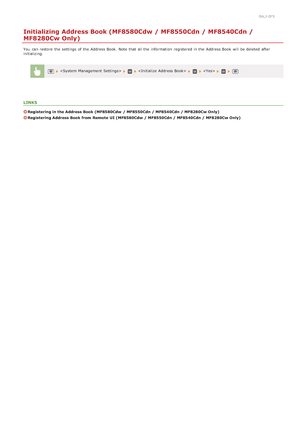 Page 6200ALJ-0F5
Initializing Address Book (MF8580Cdw / MF8550Cdn / MF8540Cdn /
MF8280Cw Only)
You  can restore the  settings of the  Address Book.  Note that  all the  information  registered in the  Address Book will  be deleted  after
initializing.
  
LINKS
Registering in the Address Book (MF8580Cdw  / MF8550Cdn / MF8540Cdn / MF8280Cw Only)
Registering Address Book from Remote  UI (MF8580Cdw  / MF8550Cdn / MF8540Cdn / MF8280Cw Only)
>â>Þ>Ü>Ì>Û>Ì>â>ã>â
 