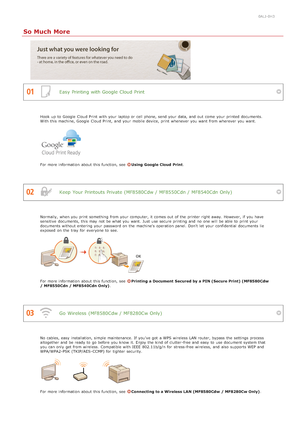 Page 6300ALJ-0H3
So Much More
Easy Printing with Google Cloud Print
Keep  Your Printouts Private (MF8580Cdw / MF8550Cdn / MF8540Cdn Only)
Go  Wireless (MF8580Cdw / MF8280Cw Only)
Hook  up  to  Google  Cloud Print  with your laptop or cell phone, send your data, and  out  come  your printed documents.
With this machine, Google  Cloud Print,  and  your mobile device, print whenever you want from wherever you want.
For more information  about  this function, see  Using  Google Cloud  Print.
Normally,  when you...