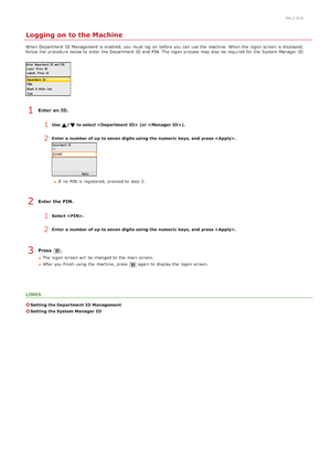 Page 670ALJ-019
Logging on to the Machine
When  Department  ID Management is  enabled,  you must log on  before you can use the  machine. When  the  logon screen is  displayed,
follow  the  procedure below to  enter the  Department  ID and  PIN. The logon process may  also  be required for  the  System Manager  ID.
Enter  an ID.
1Use / to select   (or ).
2Enter  a number of up  to seven digits using the numeric keys,  and  press .
If  no  PIN  is  registered, proceed to  step 3.
Enter  the PIN.
1Select .
2Enter...