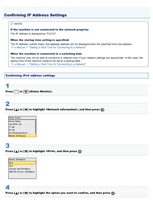 Page 7440AWU-00L
NOTE
If  the  machine is  not  connected  to the  network properly:
The IP  address  is displayed as 0.0.0.0.
When  the  startup  time setting is  specified:
The IP  address, subnet  mask, and gateway address  will  be displayed when  the  specified  time has elapsed. e - Manual - > Setting  a  Wait Time for  Connecting to a  Network
When  the  machine is  connected  to a switching  hub:
The machine  may not  be able to connect to a  network even  if your  network settings are appropriate. In...