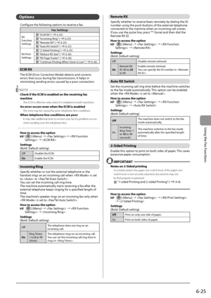 Page 1116-25
\bsing
	the
	Fax
	Functions
Op\bion\f
Configure	the	following	options	to	receive	a	fax.
\fax Settings
RX	Function
Settings		“ECM	RX”	(→ P.	6-25)
	“Incoming	Ring ”	(→ P.	6-25)
	“Remote	RX”	(→P.	6-25)
	“Auto	RX	Switch”	(→ P.	6-25)
RX
	Pr

int
	Settings
		“2-Sided	Printing”	(→ P.	6-25)
	“Reduce	RX	Size”	(→ P.	6-26)
		“RX	Page	Footer”	(→ P.	6-26)
		“Continue	Printing	When	Toner	Is	Lo w”	(→ P.	6-26)
ECM RX
The	ECM	(Error	Correction	Mode)	detects	and	corrects	errors	that	occur	during	fax	transmissions
....